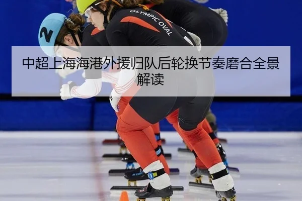 中超上海海港外援归队后轮换节奏磨合全景解读